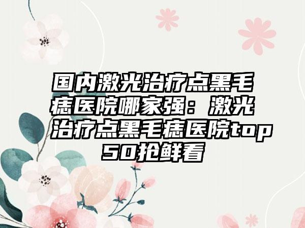 国内激光治疗点黑毛痣医院哪家强：激光治疗点黑毛痣医院top50抢鲜看