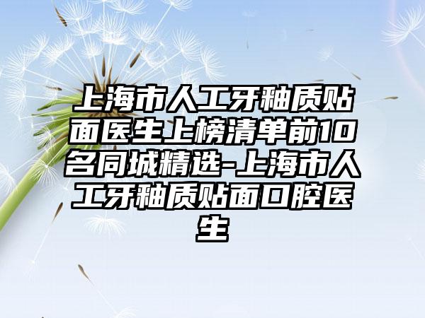 上海市人工牙釉质贴面医生上榜清单前10名同城精选-上海市人工牙釉质贴面口腔医生