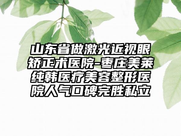 山东省做激光近视眼矫正术医院-枣庄美莱纯韩医疗美容整形医院人气口碑完胜私立