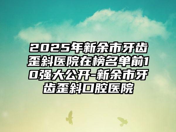 2025年新余市牙齿歪斜医院在榜名单前10强大公开-新余市牙齿歪斜口腔医院