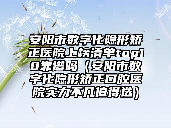 安阳市数字化隐形矫正医院上榜清单top10靠谱吗（安阳市数字化隐形矫正口腔医院实力不凡值得选）