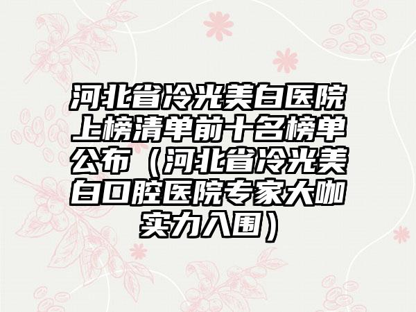 河北省冷光美白医院上榜清单前十名榜单公布（河北省冷光美白口腔医院专家大咖实力入围）