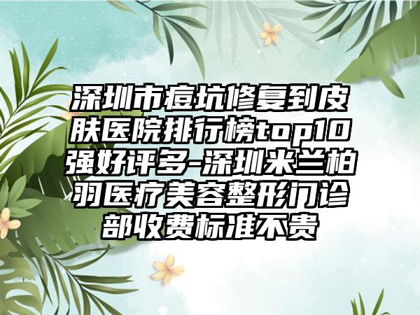 深圳市痘坑修复到皮肤医院排行榜top10强好评多-深圳米兰柏羽医疗美容整形门诊部收费标准不贵