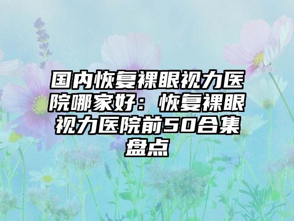 国内恢复裸眼视力医院哪家好：恢复裸眼视力医院前50合集盘点