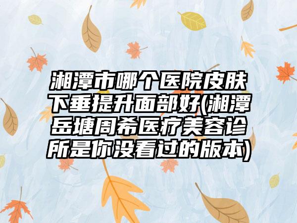 湘潭市哪个医院皮肤下垂提升面部好(湘潭岳塘周希医疗美容诊所是你没看过的版本)