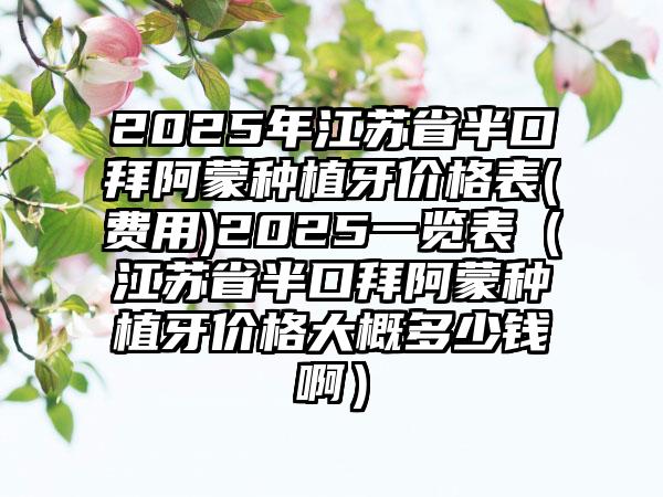 2025年江苏省半口拜阿蒙种植牙价格表(费用)2025一览表（江苏省半口拜阿蒙种植牙价格大概多少钱啊）