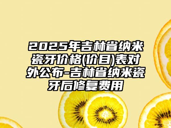 2025年吉林省纳米瓷牙价格(价目)表对外公布-吉林省纳米瓷牙后修复费用