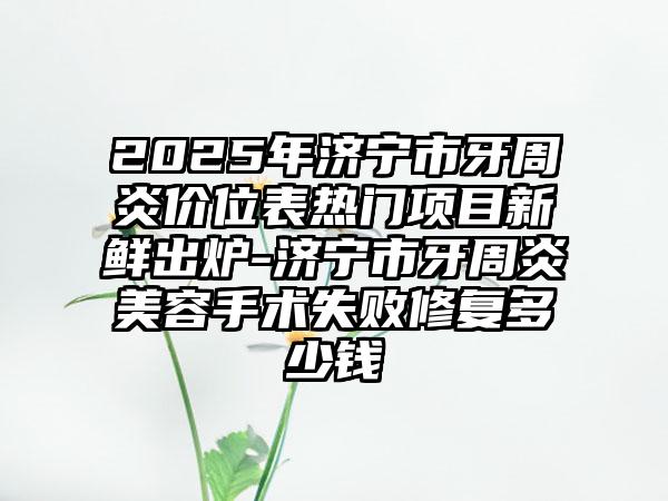 2025年济宁市牙周炎价位表热门项目新鲜出炉-济宁市牙周炎美容手术失败修复多少钱