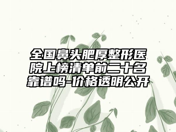 全国鼻头肥厚整形医院上榜清单前二十名靠谱吗-价格透明公开