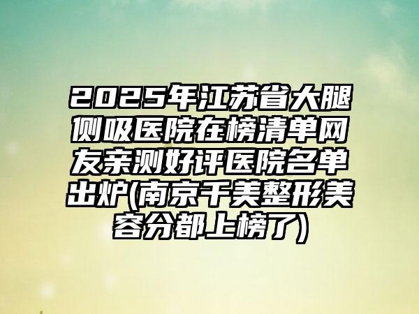 2025年江苏省大腿侧吸医院在榜清单网友亲测好评医院名单出炉(南京千美整形美容分都上榜了)