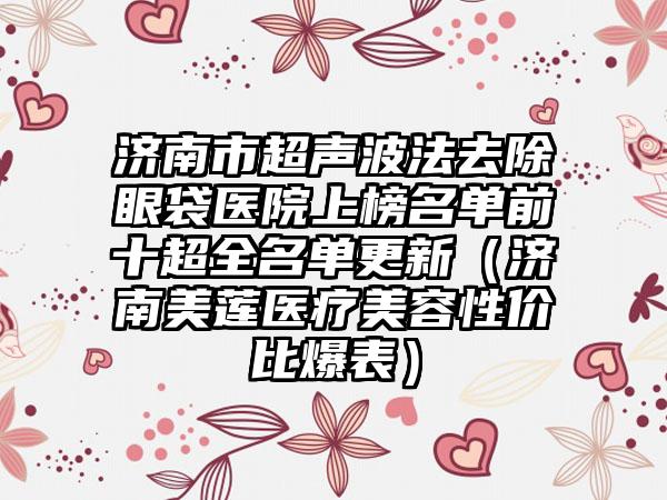 济南市超声波法去除眼袋医院上榜名单前十超全名单更新（济南美莲医疗美容性价比爆表）