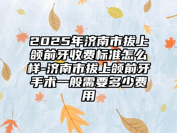 2025年济南市拔上颌前牙收费标准怎么样-济南市拔上颌前牙手术一般需要多少费用