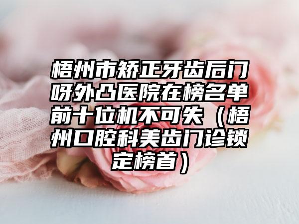 梧州市矫正牙齿后门呀外凸医院在榜名单前十位机不可失（梧州口腔科美齿门诊锁定榜首）