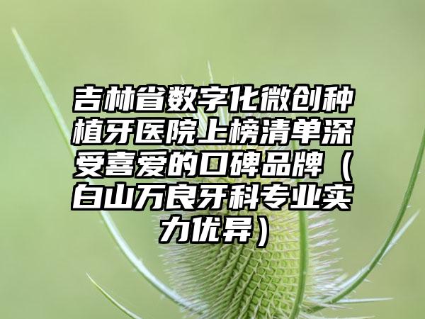 吉林省数字化微创种植牙医院上榜清单深受喜爱的口碑品牌（白山万良牙科专业实力优异）