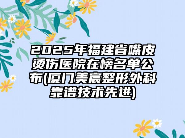 2025年福建省嘴皮烫伤医院在榜名单公布(厦门美宸整形外科靠谱技术先进)