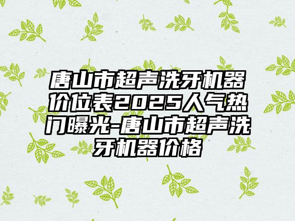 唐山市超声洗牙机器价位表2025人气热门曝光-唐山市超声洗牙机器价格