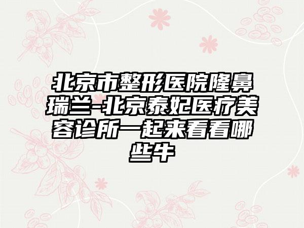 北京市整形医院隆鼻瑞兰-北京泰妃医疗美容诊所一起来看看哪些牛