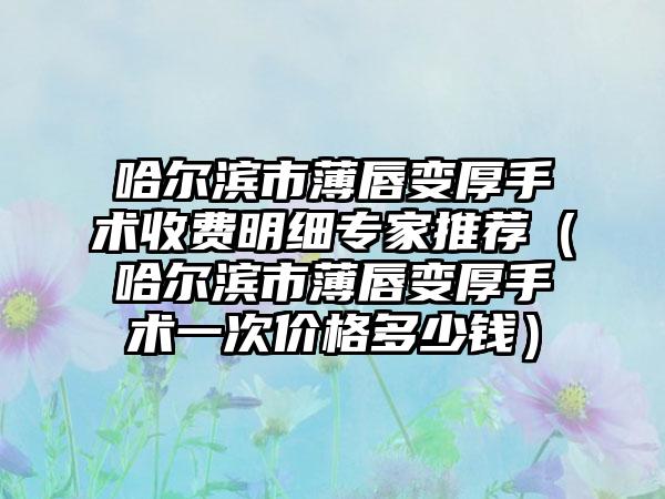 哈尔滨市薄唇变厚手术收费明细专家推荐（哈尔滨市薄唇变厚手术一次价格多少钱）