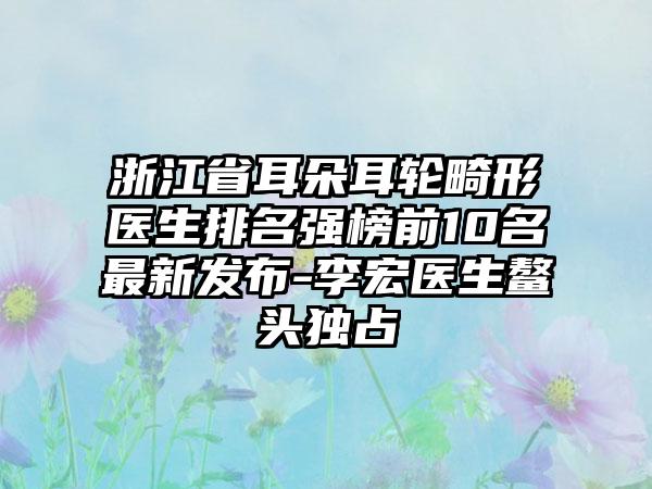 浙江省耳朵耳轮畸形医生排名强榜前10名最新发布-李宏医生鳌头独占