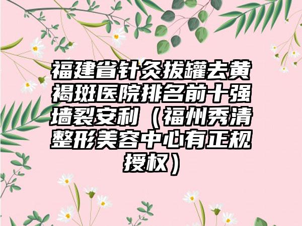 福建省针灸拔罐去黄褐斑医院排名前十强墙裂安利（福州秀清整形美容中心有正规授权）