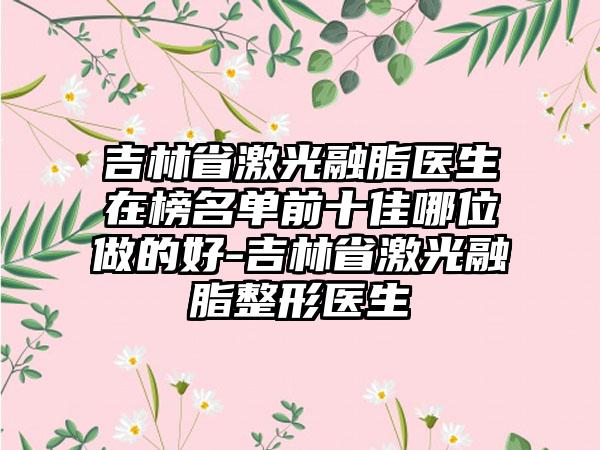 吉林省激光融脂医生在榜名单前十佳哪位做的好-吉林省激光融脂整形医生