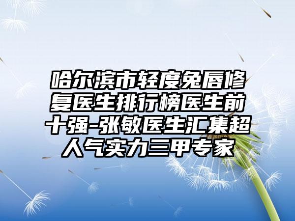 哈尔滨市轻度兔唇修复医生排行榜医生前十强-张敏医生汇集超人气实力三甲专家