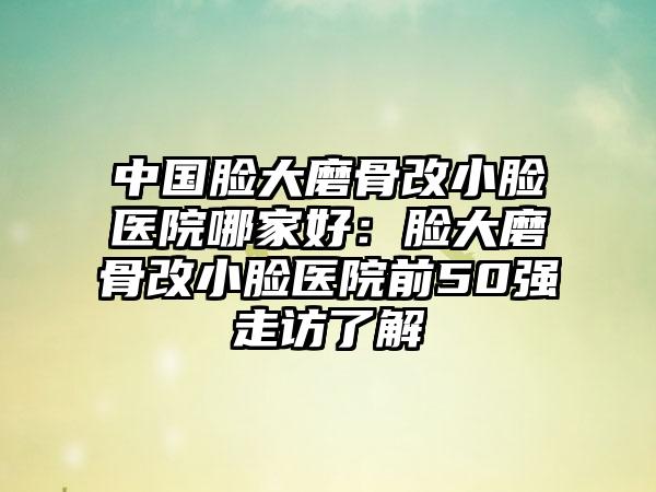 中国脸大磨骨改小脸医院哪家好：脸大磨骨改小脸医院前50强走访了解