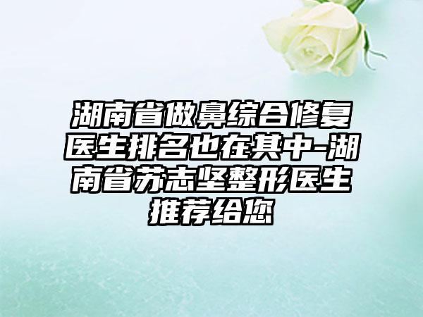 湖南省做鼻综合修复医生排名也在其中-湖南省苏志坚整形医生推荐给您