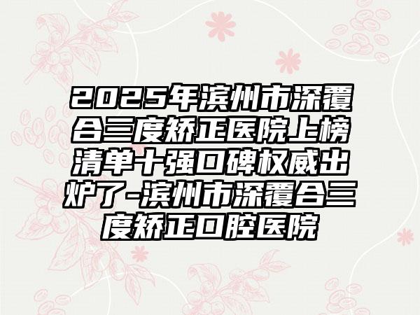 2025年滨州市深覆合三度矫正医院上榜清单十强口碑权威出炉了-滨州市深覆合三度矫正口腔医院