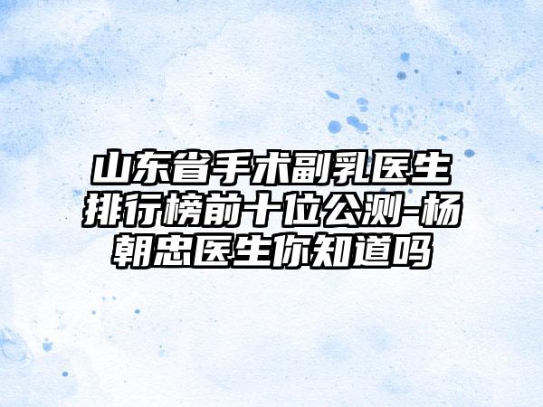 山东省手术副乳医生排行榜前十位公测-杨朝忠医生你知道吗