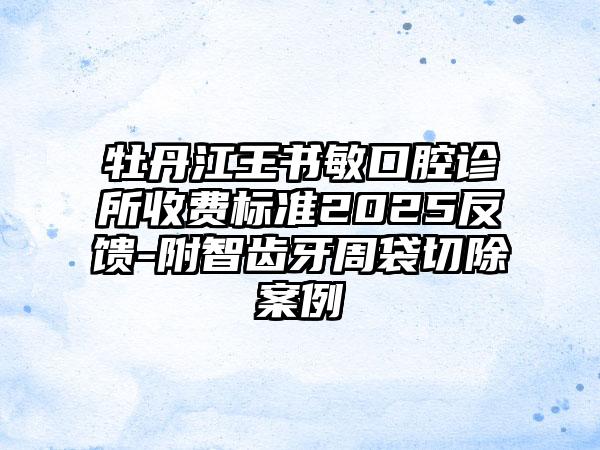 牡丹江王书敏口腔诊所收费标准2025反馈-附智齿牙周袋切除案例