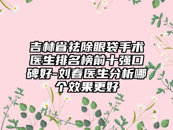 吉林省祛除眼袋手术医生排名榜前十强口碑好-刘春医生分析哪个效果更好