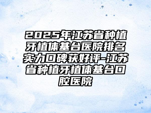 2025年江苏省种植牙植体基台医院排名实力口碑获好评-江苏省种植牙植体基台口腔医院