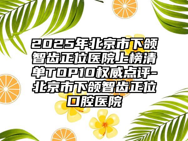 2025年北京市下颌智齿正位医院上榜清单TOP10权威点评-北京市下颌智齿正位口腔医院