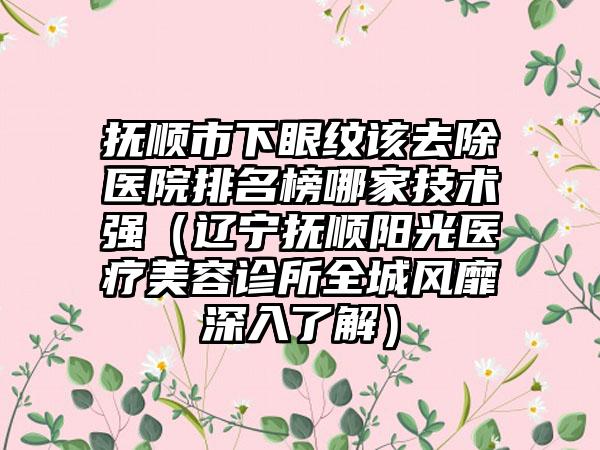 抚顺市下眼纹该去除医院排名榜哪家技术强（辽宁抚顺阳光医疗美容诊所全城风靡深入了解）