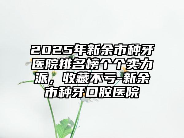 2025年新余市种牙医院排名榜个个实力派，收藏不亏-新余市种牙口腔医院