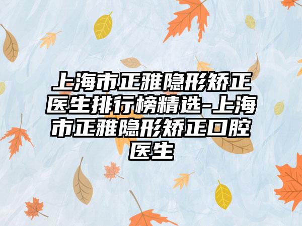 上海市正雅隐形矫正医生排行榜精选-上海市正雅隐形矫正口腔医生