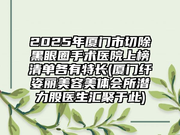 2025年厦门市切除黑眼圈手术医院上榜清单各有特长(厦门纤姿丽美容美体会所潜力股医生汇聚于此)