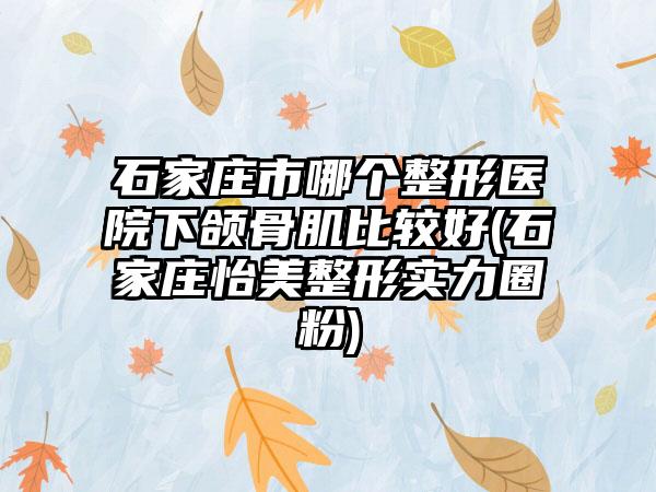 石家庄市哪个整形医院下颌骨肌比较好(石家庄怡美整形实力圈粉)