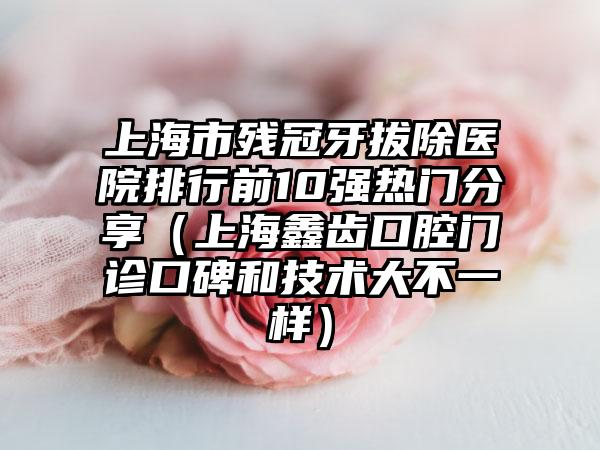 上海市残冠牙拔除医院排行前10强热门分享（上海鑫齿口腔门诊口碑和技术大不一样）