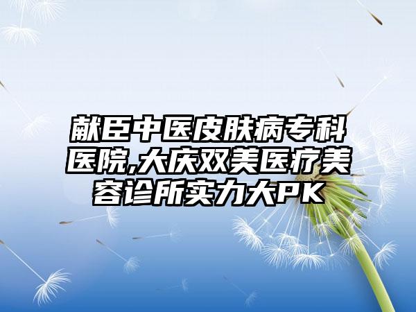 献臣中医皮肤病专科医院,大庆双美医疗美容诊所实力大PK