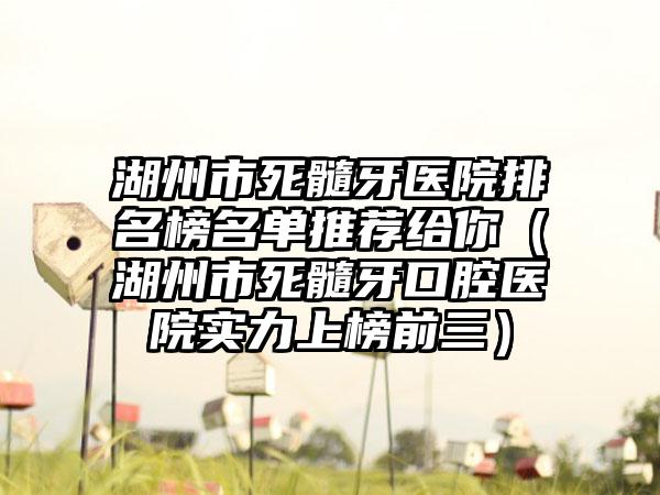 湖州市死髓牙医院排名榜名单推荐给你（湖州市死髓牙口腔医院实力上榜前三）