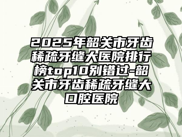 2025年韶关市牙齿稀疏牙缝大医院排行榜top10别错过-韶关市牙齿稀疏牙缝大口腔医院