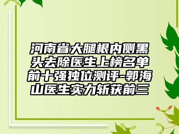 河南省大腿根内侧黑头去除医生上榜名单前十强独位测评-郭海山医生实力斩获前三