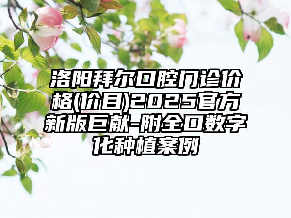 洛阳拜尔口腔门诊价格(价目)2025官方新版巨献-附全口数字化种植案例