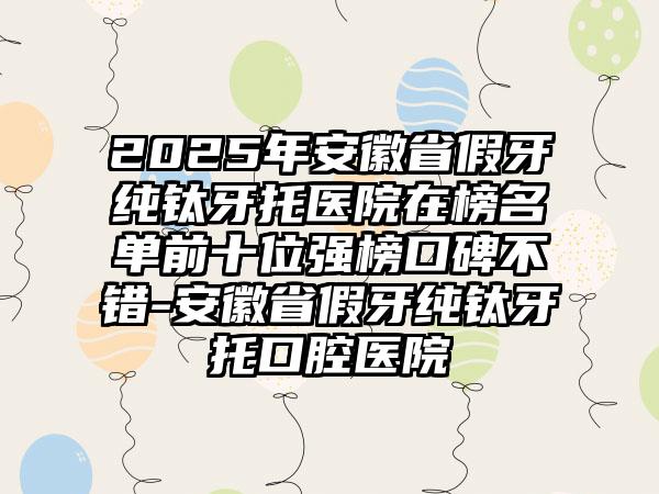 2025年安徽省假牙纯钛牙托医院在榜名单前十位强榜口碑不错-安徽省假牙纯钛牙托口腔医院