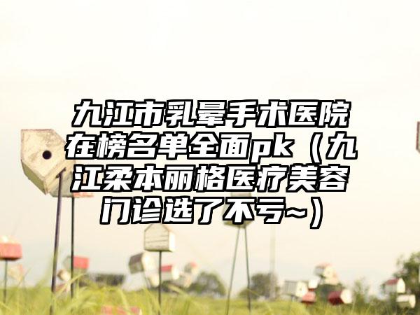 九江市乳晕手术医院在榜名单全面pk（九江柔本丽格医疗美容门诊选了不亏~）