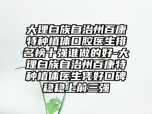 大理白族自治州百康特种植体口腔医生排名榜十强谁做的好-大理白族自治州百康特种植体医生凭好口碑稳稳上前三强