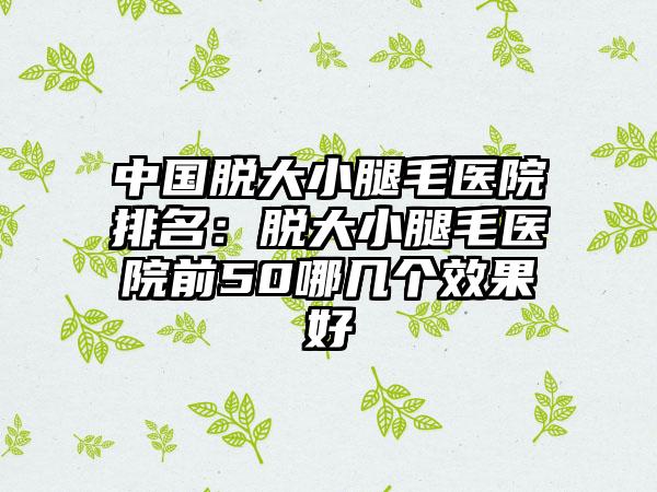 中国脱大小腿毛医院排名：脱大小腿毛医院前50哪几个效果好