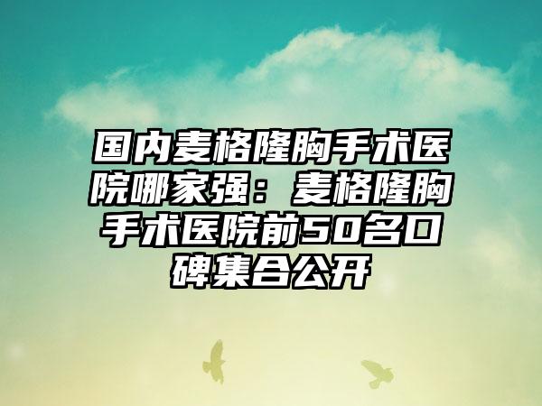 国内麦格隆胸手术医院哪家强：麦格隆胸手术医院前50名口碑集合公开